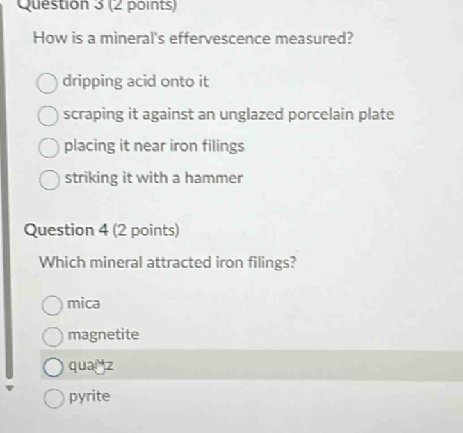 question 3 (2 points) how is a minerals effervescence measured? dripping acid onto it scraping it against an unglazed porcelain plate placing it near iron filings striking it with a hammer question 4 (2 points) which mineral attracted iron filings? mica magnetite quartz pyrite