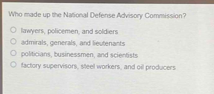 who made up the national defense advisory commission?\no lawyers, policemen, and soldiers\no admirals, generals, and lieutenants\no politicians, businessmen, and scientists\no factory supervisors, steel workers, and oil producers