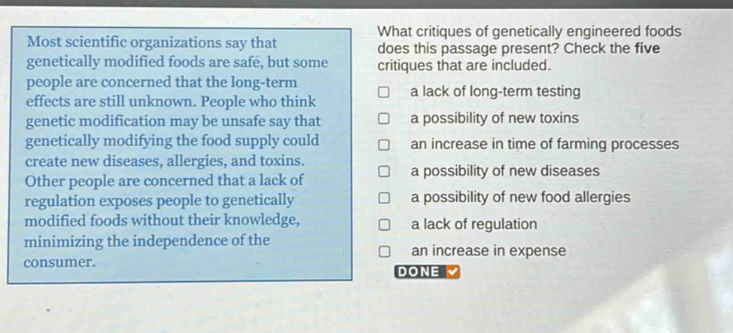 most scientific organizations say that genetically modified foods are safe, but some people are concerned that the long - term effects are still unknown. people who think genetic modification may be unsafe say that genetically modifying the food supply could create new diseases, allergies, and toxins. other people are concerned that a lack of regulation exposes people to genetically modified foods without their knowledge, minimizing the independence of the consumer. what critiques of genetically engineered foods does this passage present? check the five critiques that are included. a lack of long - term testing a possibility of new toxins an increase in time of farming processes a possibility of new diseases a possibility of new food allergies a lack of regulation an increase in expense done