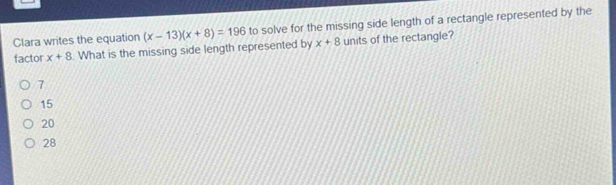 clara writes the equation (x - 13)(x + 8) = 196 to solve for the missing side length of a rectangle represented by the factor x + 8. what is the missing side length represented by x + 8 units of the rectangle?\n7\n15\n20\n28