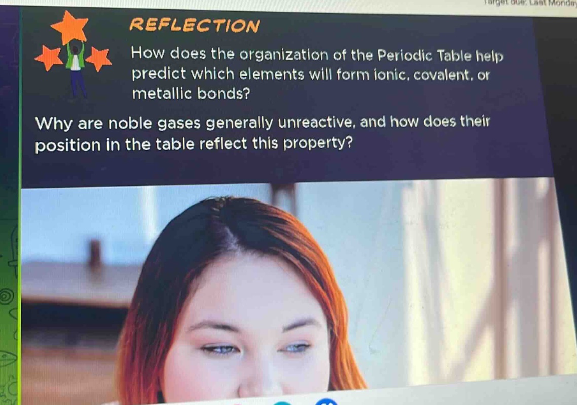 reflection\nhow does the organization of the periodic table help predict which elements will form ionic, covalent, or metallic bonds?\nwhy are noble gases generally unreactive, and how does their position in the table reflect this property?