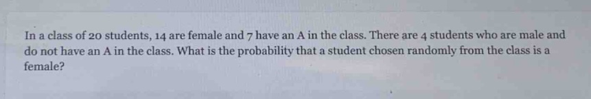 in a class of 20 students, 14 are female and 7 have an a in the class. there are 4 students who are male and do not have an a in the class. what is the probability that a student chosen randomly from the class is a female?