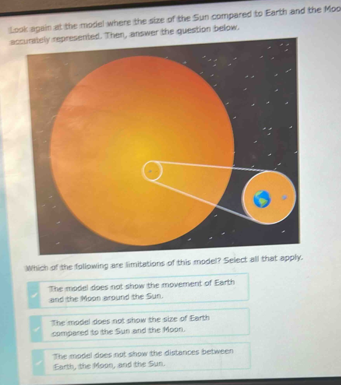 look again at the model where the size of the sun compared to earth and the moon is accurately represented. then, answer the question below. which of the following are limitations of this model? select all that apply. the model does not show the movement of earth and the moon around the sun. the model does not show the size of earth compared to the sun and the moon. the model does not show the distances between earth, the moon, and the sun.