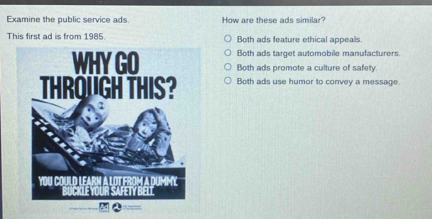 examine the public service ads. this first ad is from 1985. why go through this? you could learn a lot from a dummy. buckle your safety belt. how are these ads similar? both ads feature ethical appeals. both ads target automobile manufacturers. both ads promote a culture of safety. both ads use humor to convey a message.