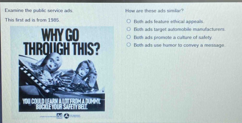 examine the public service ads. this first ad is from 1985. why go through this? you could learn a lot from a dummy buckle your safety belt. how are these ads similar? both ads feature ethical appeals. both ads target automobile manufacturers. both ads promote a culture of safety. both ads use humor to convey a message.