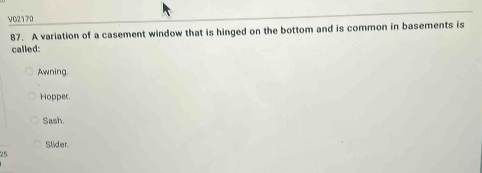 v02170 87. a variation of a casement window that is hinged on the bottom and is common in basements is called: awning. hopper. sash. slider.