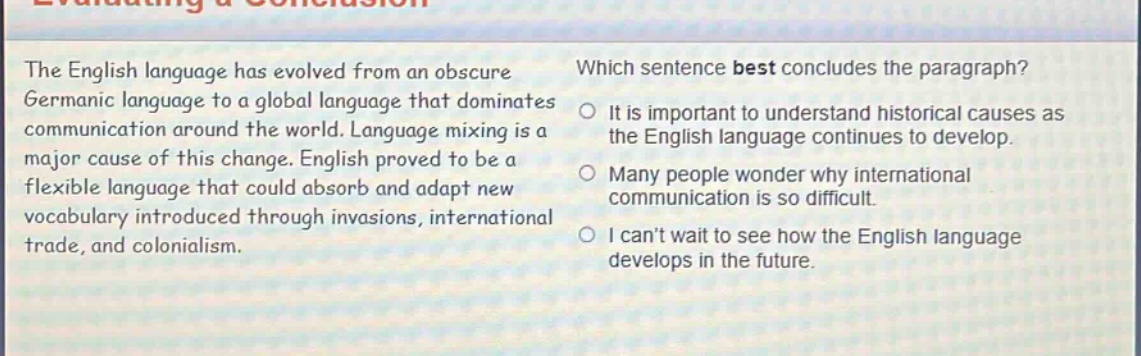 the english language has evolved from an obscure germanic language to a global language that dominates communication around the world. language mixing is a major cause of this change. english proved to be a flexible language that could absorb and adapt new vocabulary introduced through invasions, international trade, and colonialism. which sentence best concludes the paragraph? it is important to understand historical causes as the english language continues to develop. many people wonder why international communication is so difficult. i cant wait to see how the english language develops in the future.