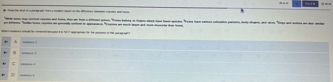 read the draft of a paragraph from a student report on the difference between coyotes and foxes. while some may confuse coyotes and foxes, they are from a different genus. foxes belong to vulpes which have fewer species. foxes have various coloration patterns, body shapes, and sizes. dogs and wolves are also similar yet different. unlike foxes, coyotes are generally uniform in appearance. coyotes are much larger and more muscular than foxes. which sentence should be removed because it is not appropriate for the purpose of this paragraph? a sentence 2 b sentence 3 c sentence 4 d sentence 6
