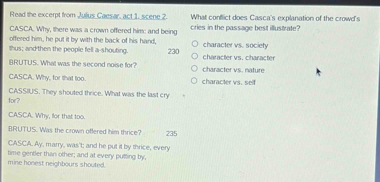 read the excerpt from julius caesar, act 1, scene 2. casca. why, there was a crown offered him: and being offered him, he put it by with the back of his hand, thus; and then the people fell a - shouting. 230 brutus. what was the second noise for? casca. why, for that too. cassius. they shouted thrice. what was the last cry for? casca. why, for that too. brutus. was the crown offered him thrice? 235 casca. ay, marry, wast; and he put it by thrice, every time gentler than other; and at every putting by, mine honest neighbours shouted. what conflict does cascas explanation of the crowds cries in the passage best illustrate? character vs. society character vs. character character vs. nature character vs. self