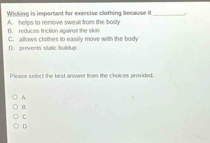 wicking is important for exercise clothing because it __________. a. helps to remove sweat from the body b. reduces friction against the skin c. allows clothes to easily move with the body d. prevents static buildup please select the best answer from the choices provided. o a o b o c o d
