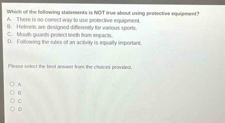 which of the following statements is not true about using protective equipment? a. there is no correct way to use protective equipment. b. helmets are designed differently for various sports. c. mouth guards protect teeth from impacts. d. following the rules of an activity is equally important. please select the best answer from the choices provided. o a o b o c o d