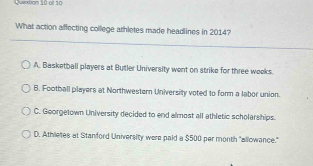 question 10 of 10 what action affecting college athletes made headlines in 2014? a. basketball players at butler university went on strike for three weeks. b. football players at northwestern university voted to form a labor union. c. georgetown university decided to end almost all athletic scholarships. d. athletes at stanford university were paid a $500 per month \allowance.\