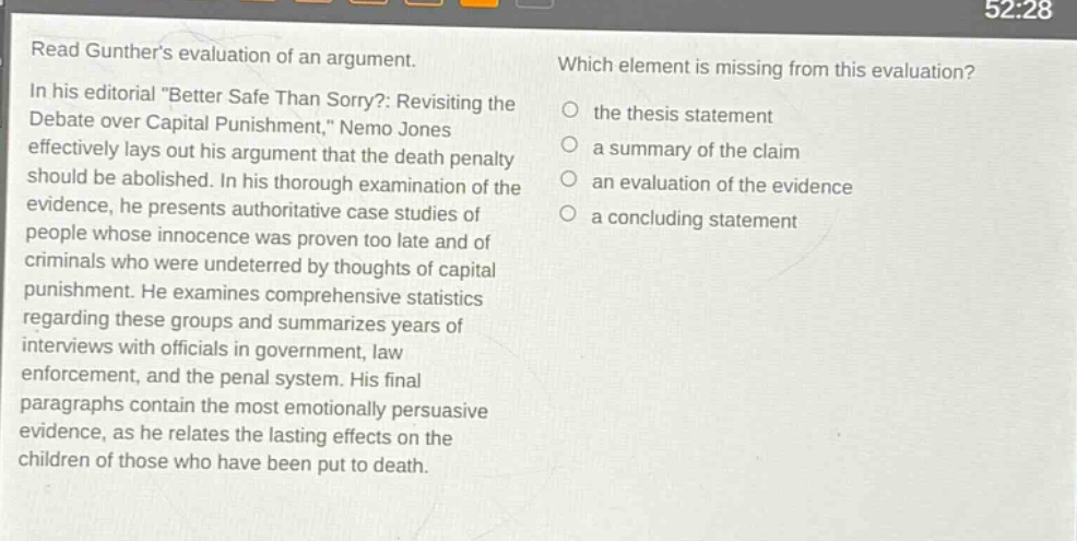 read gunthers evaluation of an argument. in his editorial \better safe than sorry?: revisiting the debate over capital punishment,\ nemo jones effectively lays out his argument that the death penalty should be abolished. in his thorough examination of the evidence, he presents authoritative case - studies of people whose innocence was proven too late and of criminals who were undeterred by thoughts of capital punishment. he examines comprehensive statistics regarding these groups and summarizes years of interviews with officials in government, law enforcement, and the penal system. his final paragraphs contain the most emotionally persuasive evidence, as he relates the lasting effects on the children of those who have been put to death. which element is missing from this evaluation? the thesis statement a summary of the claim an evaluation of the evidence a concluding statement