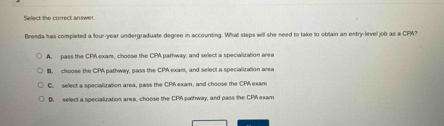 select the correct answer. brenda has completed a four - year undergraduate degree in accounting. what steps will she need to take to obtain an entry - level job as a cpa? a. pass the cpa exam, choose the cpa pathway, and select a specialization area b. choose the cpa pathway, pass the cpa exam, and select a specialization area c. select a specialization area, pass the cpa exam, and choose the cpa exam d. select a specialization area, choose the cpa pathway, and pass the cpa exam
