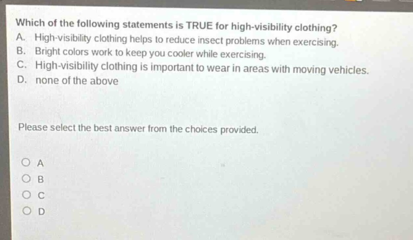 which of the following statements is true for high - visibility clothing? a. high - visibility clothing helps to reduce insect problems when exercising. b. bright colors work to keep you cooler while exercising. c. high - visibility clothing is important to wear in areas with moving vehicles. d. none of the above please select the best answer from the choices provided. o a o b o c o d
