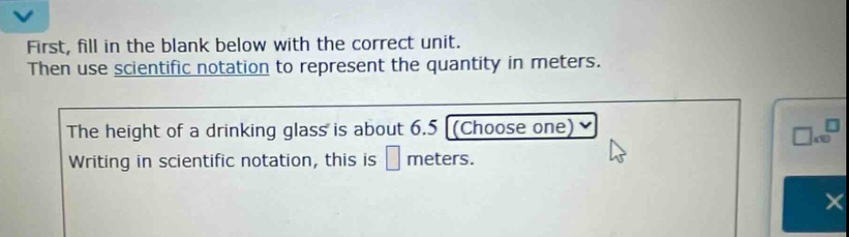 first, fill in the blank below with the correct unit. then use scientific notation to represent the quantity in meters. the height of a drinking glass is about 6.5 (choose one) writing in scientific notation, this is meters.
