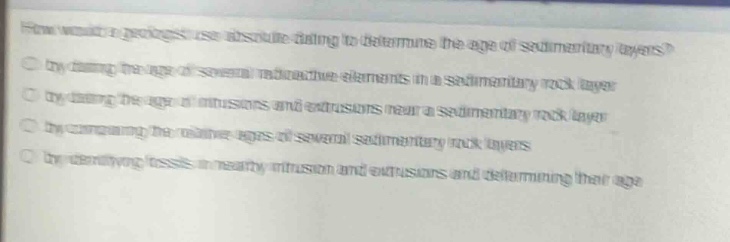 how would a geologist use absolute dating to determine the age of sedimentary layers? by dating the age of several radioactive elements in a sedimentary rock layer by dating the age of intrusions and extrusions near a sedimentary rock layer by comparing the relative ages of several sedimentary rock layers by identifying fossils in nearby intrusions and extrusions and determining their age