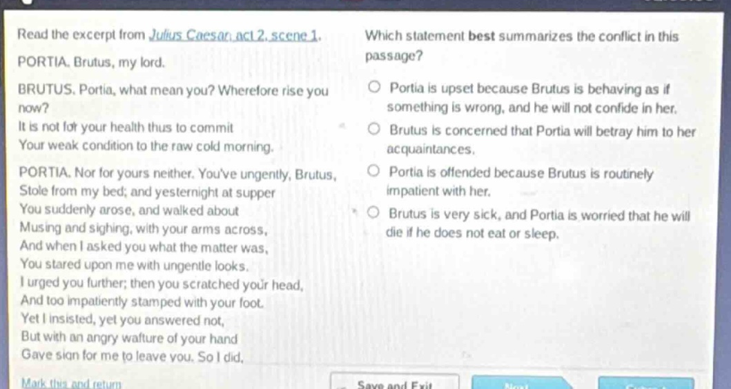 read the excerpt from julius caesar, act 2, scene 1. portia. brutus, my lord. brutus. portia, what mean you? wherefore rise you now? it is not for your health thus to commit your weak condition to the raw cold morning. portia. nor for yours neither. youve ungently, brutus, stole from my bed; and yesternight at supper you suddenly arose, and walked about musing and sighing, with your arms across, and when i asked you what the matter was, you stared upon me with ungentle looks. i urged you further; then you scratched your head, and too impatiently stamped with your foot. yet i insisted, yet you answered not, but with an angry wafture of your hand gave sign for me to leave you. so i did. which statement best summarizes the conflict in this passage? portia is upset because brutus is behaving as if something is wrong, and he will not confide in her. brutus is concerned that portia will betray him to her acquaintances. portia is offended because brutus is routinely impatient with her. brutus is very sick, and portia is worried that he will die if he does not eat or sleep.