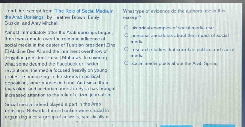 read the excerpt from the role of social media in the arab uprisings by heather brown, emily guskin, and amy mitchell. almost immediately after the arab uprisings began, there was debate over the role and influence of social media in the ouster of tunisian president zine el abidine ben ali and the imminent overthrow of egyptian president hosni mubarak. in covering what some deemed the facebook or twitter revolutions, the media focused heavily on young protesters mobilizing in the streets in political opposition, smartphones in hand. and since then, the violent and sectarian unrest in syria has brought increased attention to the role of citizen journalism. social media indeed played a part in the arab uprisings. networks formed online were crucial in organizing a core group of activists, specifically in what type of evidence do the authors use in this excerpt? historical examples of social media use personal anecdotes about the impact of social media research studies that correlate politics and social media social media posts about the arab spring
