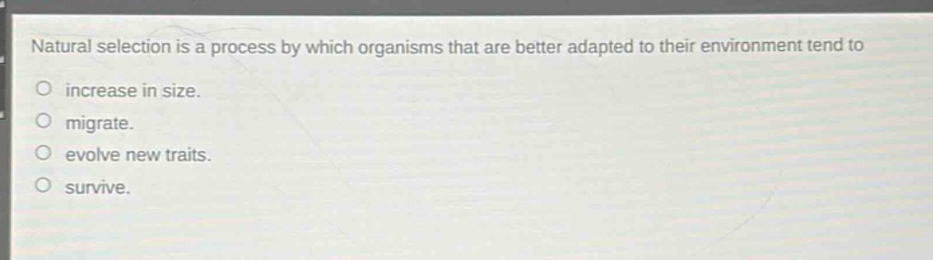 natural selection is a process by which organisms that are better adapted to their environment tend to\no increase in size.\no migrate.\no evolve new traits.\no survive.
