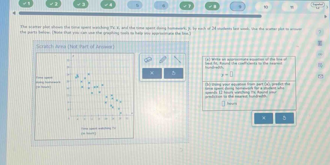 the scatter plot shows the time spent watching tv, x, and the time spent doing homework, y, by each of 24 students last week. use the scatter plot to answer the parts below. (note that you can use the graphing tools to help you approximate the line.) (a) write an approximate equation of the line of best fit. round the coefficients to the nearest hundredth. y = (b) using your equation from part (a), predict the time spent doing homework for a student who spends 12 hours watching tv. round your prediction to the nearest hundredth. hours