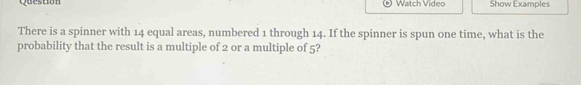 there is a spinner with 14 equal areas, numbered 1 through 14. if the spinner is spun one time, what is the probability that the result is a multiple of 2 or a multiple of 5?