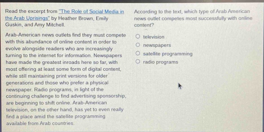 read the excerpt from \the role of social media in the arab uprisings\ by heather brown, emily guskin, and amy mitchell. arab - american news outlets find they must compete with this abundance of online content in order to evolve alongside readers who are increasingly turning to the internet for information. newspapers have made the greatest inroads here so far, with most offering at least some form of digital content, while still maintaining print versions for older generations and those who prefer a physical newspaper. radio programs, in light of the continuing challenge to find advertising sponsorship, are beginning to shift online. arab - american television, on the other hand, has yet to even really find a place amid the satellite programming available from arab countries. according to the text, which type of arab american news outlet competes most successfully with online content? television newspapers satellite programming radio programs