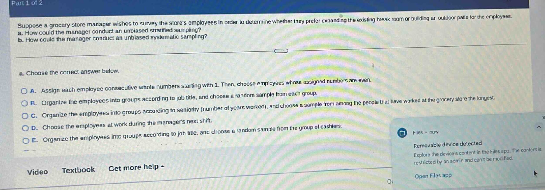 part 1 of 2 suppose a grocery store manager wishes to survey the stores employees in order to determine whether they prefer expanding the existing break room or building an outdoor patio for the employees. a. how could the manager conduct an unbiased stratified sampling? b. how could the manager conduct an unbiased systematic sampling? a. choose the correct answer below. a. assign each employee consecutive whole numbers starting with 1. then, choose employees whose assigned numbers are even. b. organize the employees into groups according to job title, and choose a random sample from each group. c. organize the employees into groups according to seniority (number of years worked), and choose a sample from among the people that have worked at the grocery store the longest. d. choose the employees at work during the managers next shift. e. organize the employees into groups according to job title, and choose a random sample from the group of cashiers. video textbook get more help - files · now removable device detected explore the devices content in the files app. the content is restricted by an admin and cant be modified. open files app