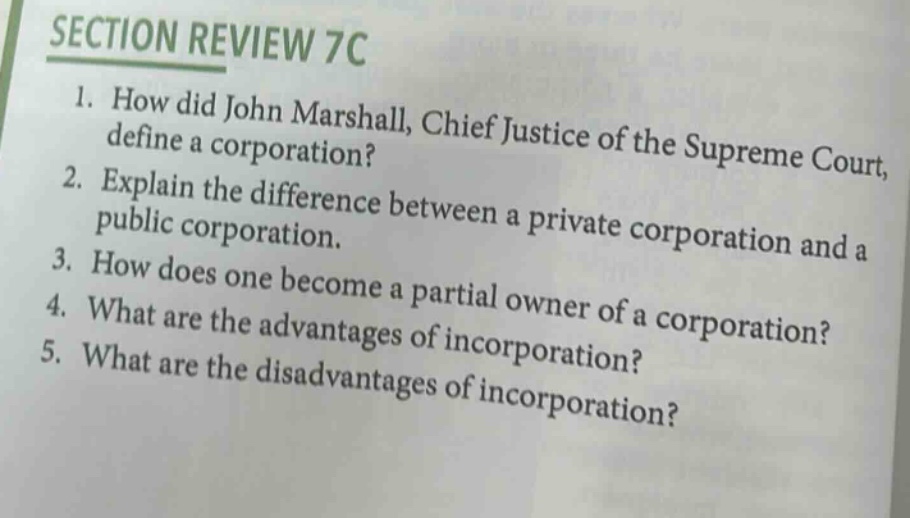 section review 7c\n1. how did john marshall, chief justice of the supreme court, define a corporation?\n2. explain the difference between a private corporation and a public corporation.\n3. how does one become a partial owner of a corporation?\n4. what are the advantages of incorporation?\n5. what are the disadvantages of incorporation?