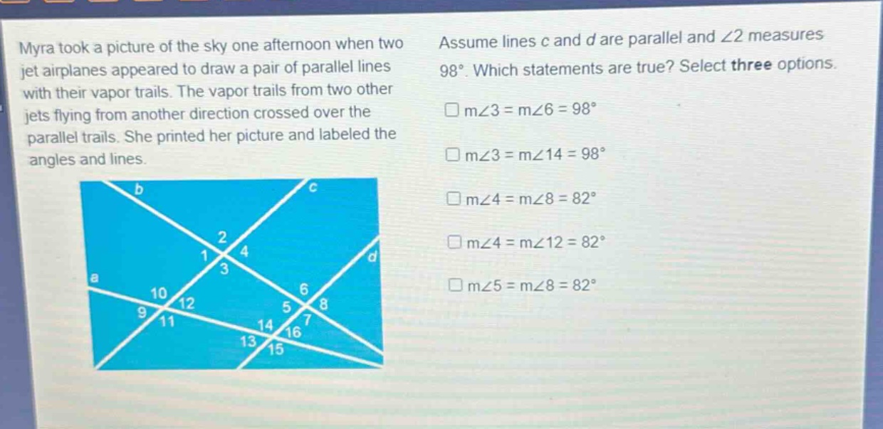 myra took a picture of the sky one afternoon when two jet airplanes appeared to draw a pair of parallel lines with their vapor trails. the vapor trails from two other jets flying from another direction crossed over the parallel trails. she printed her picture and labeled the angles and lines. assume lines c and d are parallel and ∠2 measures 98°. which statements are true? select three options. m∠3 = m∠6 = 98° m∠3 = m∠14 = 98° m∠4 = m∠8 = 82° m∠4 = m∠12 = 82° m∠5 = m∠8 = 82°