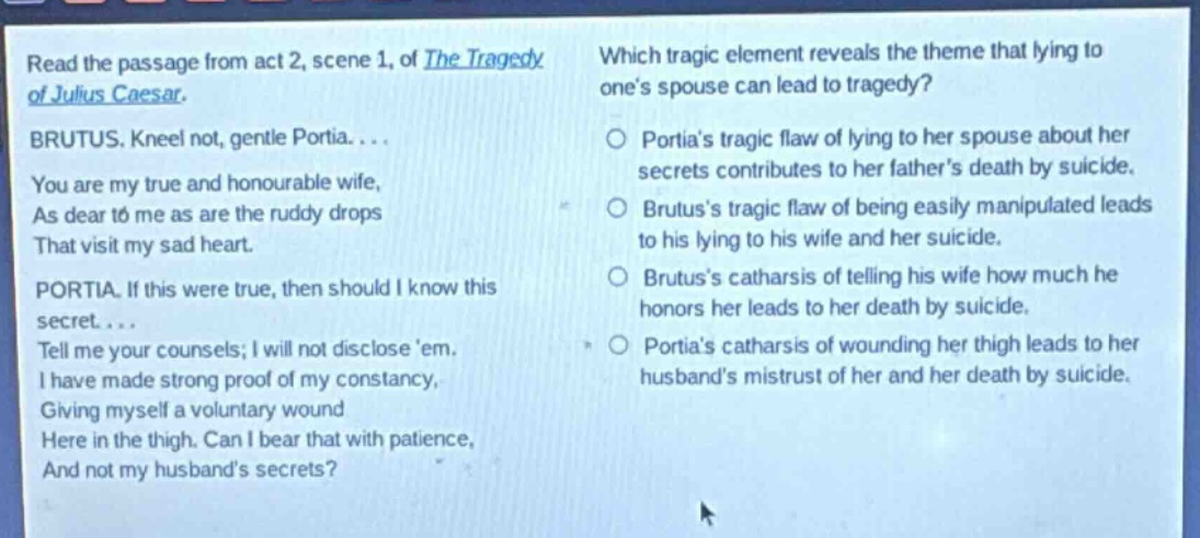 read the passage from act 2, scene 1, of the tragedy of julius caesar. brutus. kneel not, gentle portia.... you are my true and honourable wife, as dear to me as are the ruddy drops that visit my sad heart. portia. if this were true, then should i know this secret.... tell me your counsels; i will not disclose em. i have made strong proof of my constancy, giving myself a voluntary wound here in the thigh. can i bear that with patience, and not my husbands secrets? which tragic element reveals the theme that lying to ones spouse can lead to tragedy? portias tragic flaw of lying to her spouse about her secrets contributes to her fathers death by suicide. brutuss tragic flaw of being easily manipulated leads to his lying to his wife and her suicide. brutuss catharsis of telling his wife how much he honors her leads to her death by suicide. portias catharsis of wounding her thigh leads to her husbands mistrust of her and her death by suicide.