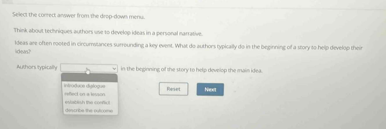 select the correct answer from the drop - down menu. think about techniques authors use to develop ideas in a personal narrative. ideas are often rooted in circumstances surrounding a key event. what do authors typically do in the beginning of a story to help develop their ideas? authors typically in the beginning of the story to help develop the main idea. introduce dialogue reflect on a lesson establish the conflict describe the outcome