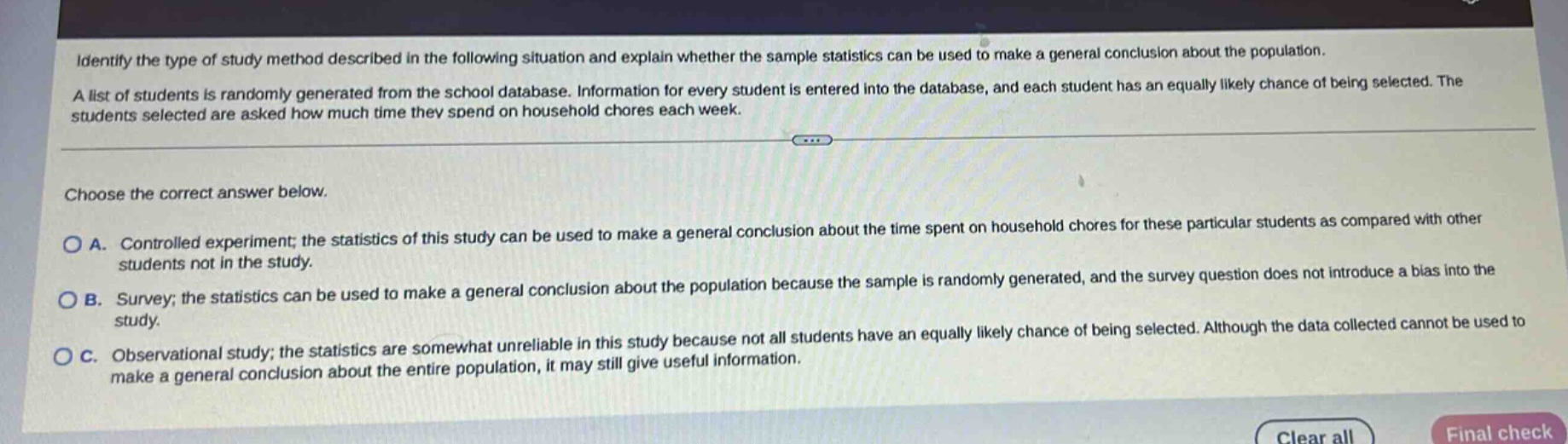 identify the type of study method described in the following situation and explain whether the sample statistics can be used to make a general conclusion about the population. a list of students is randomly generated from the school database. information for every student is entered into the database, and each student has an equally likely chance of being selected. the students selected are asked how much time they spend on household chores each week. choose the correct answer below. a. controlled experiment; the statistics of this study can be used to make a general conclusion about the time spent on household chores for these particular students as compared with other students not in the study. b. survey; the statistics can be used to make a general conclusion about the population because the sample is randomly generated, and the survey question does not introduce a bias into the study. c. observational study; the statistics are somewhat unreliable in this study because not all students have an equally likely chance of being selected. although the data collected cannot be used to make a general conclusion about the entire population, it may still give useful information.