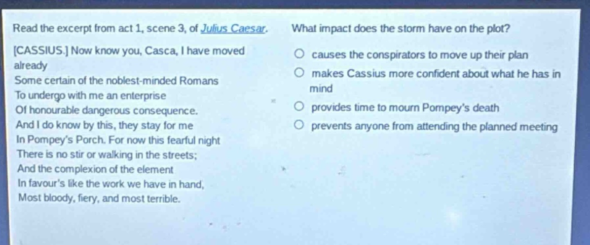 read the excerpt from act 1, scene 3, of julius caesar. cassius. now know you, casca, i have moved already some certain of the noblest - minded romans to undergo with me an enterprise of honourable dangerous consequence. and i do know by this, they stay for me in pompey’s porch. for now this fearful night there is no stir or walking in the streets; and the complexion of the element in favour’s like the work we have in hand, most bloody, fiery, and most terrible. what impact does the storm have on the plot? causes the conspirators to move up their plan makes cassius more confident about what he has in mind provides time to mourn pompey’s death prevents anyone from attending the planned meeting