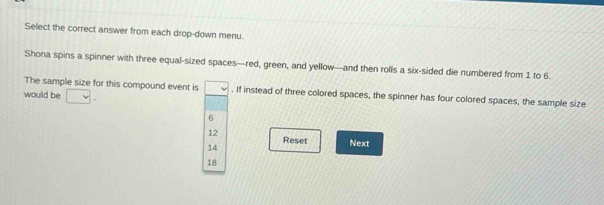 select the correct answer from each drop - down menu. shona spins a spinner with three equal - sized spaces—red, green, and yellow—and then rolls a six - sided die numbered from 1 to 6. the sample size for this compound event is. if instead of three colored spaces, the spinner has four colored spaces, the sample size would be. 6 12 14 18 reset next