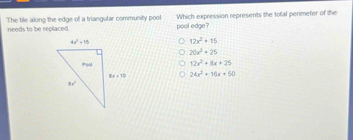 the tile along the edge of a triangular community pool needs to be replaced. which expression represents the total perimeter of the pool edge? 4x² + 15 pool 8x + 10 8x² o 12x² + 15 o 20x² + 25 o 12x² + 8x + 25 o 24x² + 16x + 50
