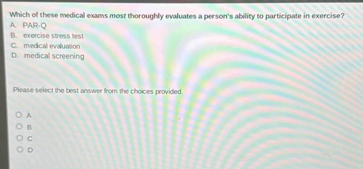which of these medical exams most thoroughly evaluates a persons ability to participate in exercise? a. par - q b. exercise stress test c. medical evaluation d. medical screening please select the best answer from the choices provided.