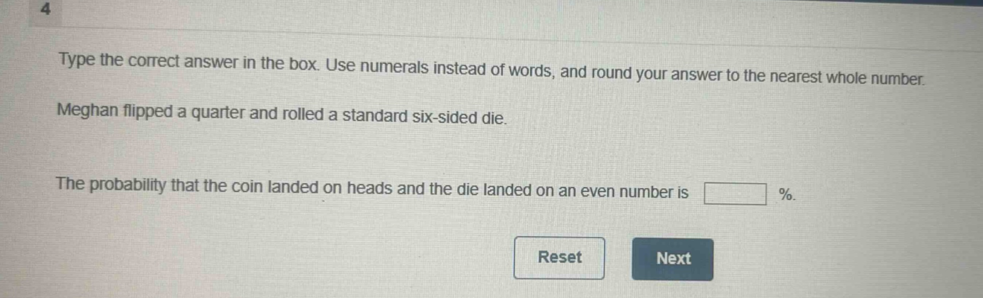 type the correct answer in the box. use numerals instead of words, and round your answer to the nearest whole number. meghan flipped a quarter and rolled a standard six - sided die. the probability that the coin landed on heads and the die landed on an even number is %.