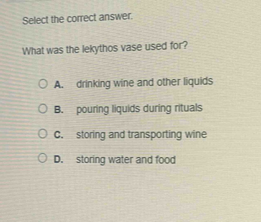 select the correct answer. what was the lekythos vase used for? a. drinking wine and other liquids b. pouring liquids during rituals c. storing and transporting wine d. storing water and food