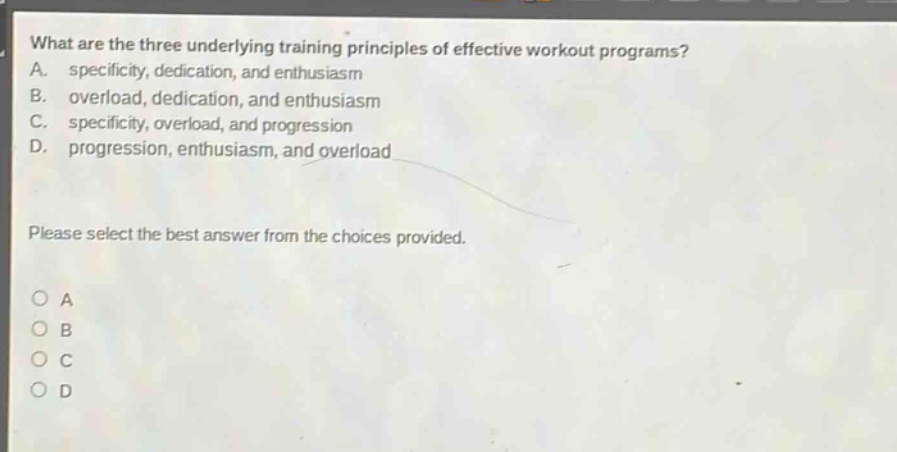 what are the three underlying training principles of effective workout programs? a. specificity, dedication, and enthusiasm b. overload, dedication, and enthusiasm c. specificity, overload, and progression d. progression, enthusiasm, and overload please select the best answer from the choices provided. o a o b o c o d