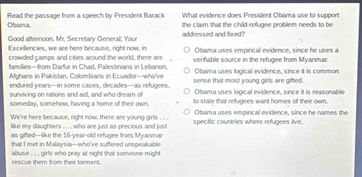 read the passage from a speech by president barack obama. good afternoon. mr. secretary general; your excellencies, we are here because, right now, in crowded camps and cities around the world, there are families—from darfur in chad, palestinians in lebanon, afghans in pakistan, colombians in ecuador—whove endured years—in some cases, decades—as refugees, surviving on rations and aid, and who dream of someday, somehow, having a home of their own. were here because, right now, there are young girls... like my daughters... who are just as precious and just as gifted—like the 16 - year - old refugee from myanmar that i met in malaysia—whove suffered unspeakable abuse... girls who pray at night that someone might rescue them from their torment. what evidence does president obama use to support the claim that the child - refugee problem needs to be addressed and fixed? obama uses empirical evidence, since he uses a verifiable source in the refugee from myanmar. obama uses logical evidence, since it is common sense that most young girls are gifted. obama uses logical evidence, since it is reasonable to state that refugees want homes of their own. obama uses empirical evidence, since he names the specific countries where refugees live.