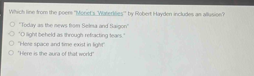 which line from the poem \monets waterlilies\ by robert hayden includes an allusion?\n“today as the news from selma and saigon”\n“o light beheld as through refracting tears.”\n“here space and time exist in light”\n“here is the aura of that world”