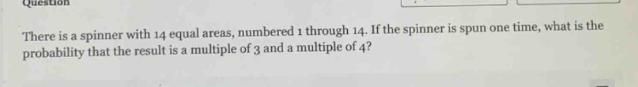 there is a spinner with 14 equal areas, numbered 1 through 14. if the spinner is spun one time, what is the probability that the result is a multiple of 3 and a multiple of 4?