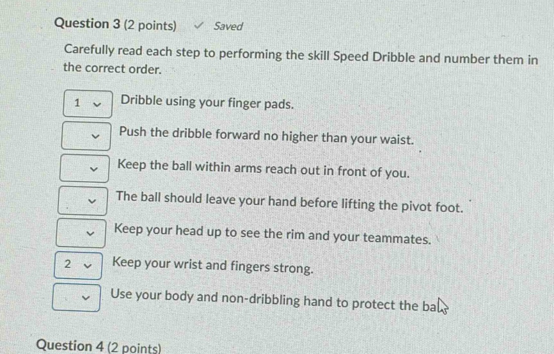 question 3 (2 points) saved carefully read each step to performing the skill speed dribble and number them in the correct order. dribble using your finger pads. push the dribble forward no higher than your waist. keep the ball within arms reach out in front of you. the ball should leave your hand before lifting the pivot foot. keep your head up to see the rim and your teammates. keep your wrist and fingers strong. use your body and non - dribbling hand to protect the ball. question 4 (2 points)