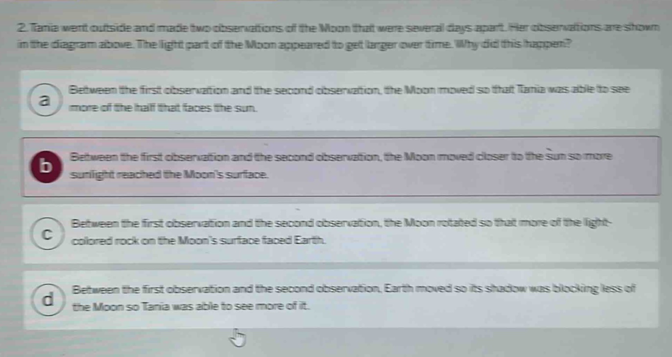 2. tania went outside and made two observations of the moon that were several days apart. her observations are shown in the diagram above. the light part of the moon appeared to get larger over time. why did this happen? a between the first observation and the second observation, the moon moved so that tania was able to see more of the half that faces the sun. b between the first observation and the second observation, the moon moved closer to the sun so more sunlight reached the moons surface. c between the first observation and the second observation, the moon rotated so that more of the light - colored rock on the moons surface faced earth. d between the first observation and the second observation, earth moved so its shadow was blocking less of the moon so tania was able to see more of it.