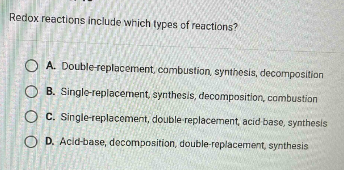 redox reactions include which types of reactions?\na. double - replacement, combustion, synthesis, decomposition\nb. single - replacement, synthesis, decomposition, combustion\nc. single - replacement, double - replacement, acid - base, synthesis\nd. acid - base, decomposition, double - replacement, synthesis