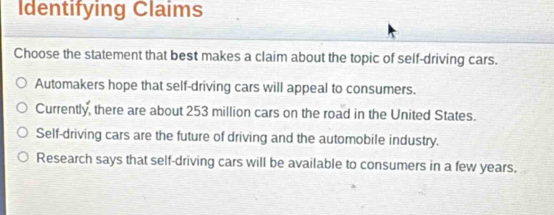 identifying claims\nchoose the statement that best makes a claim about the topic of self - driving cars.\nautomakers hope that self - driving cars will appeal to consumers.\ncurrently, there are about 253 million cars on the road in the united states.\nself - driving cars are the future of driving and the automobile industry.\nresearch says that self - driving cars will be available to consumers in a few years.