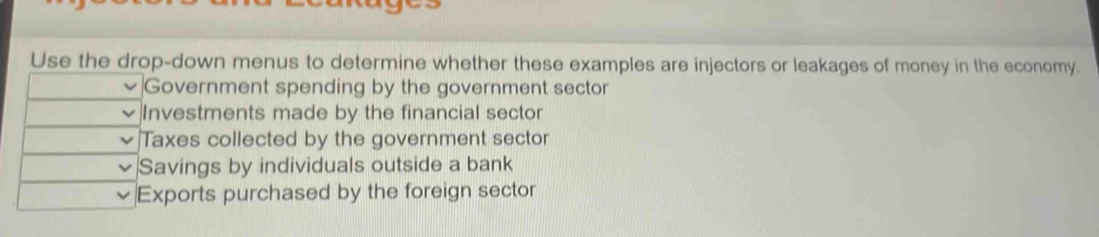 use the drop - down menus to determine whether these examples are injectors or leakages of money in the economy. government spending by the government sector investments made by the financial sector taxes collected by the government sector savings by individuals outside a bank exports purchased by the foreign sector