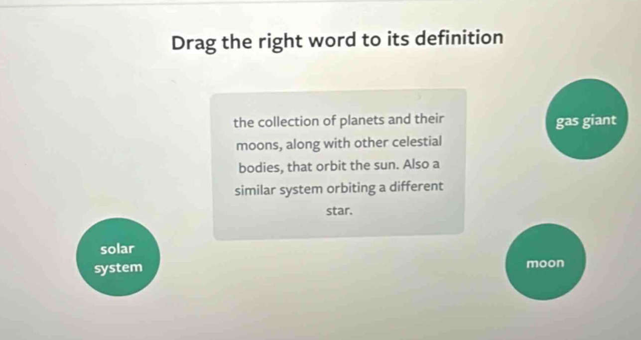 drag the right word to its definition the collection of planets and their moons, along with other celestial bodies, that orbit the sun. also a similar system orbiting a different star. solar system gas giant moon