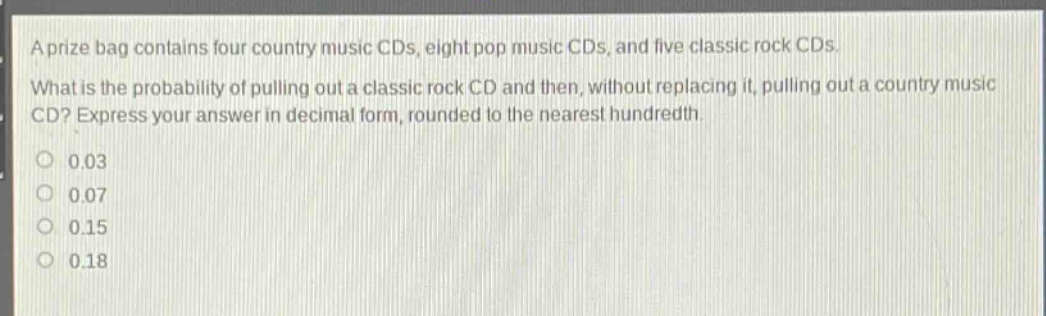 a prize bag contains four country music cds, eight pop music cds, and five classic rock cds. what is the probability of pulling out a classic rock cd and then, without replacing it, pulling out a country music cd? express your answer in decimal form, rounded to the nearest hundredth. 0.03 0.07 0.15 0.18